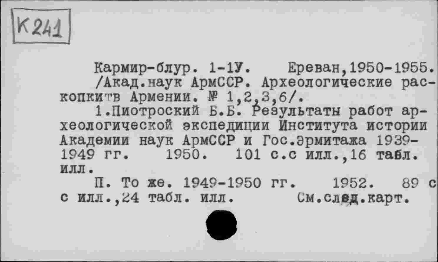 ﻿к 2Ц
Кармир-блур. 1-1У. Ереван,1950-1955.
/Акад.наук АрмССР. Археологические рас-копкитв Армении. № 1,2,3,6/.
1.Пиотроский Б.Б. Результаты работ археологической экспедиции Института истории Академии наук АрмССР и Гос.Эрмитажа 1939-1949 гг. 1950.	101 с.с илл.,16 табл,
илл.
П. То же. 1949-1950 гг. 1952.	89 с
с илл.,24 табл. илл. См.след.карт.